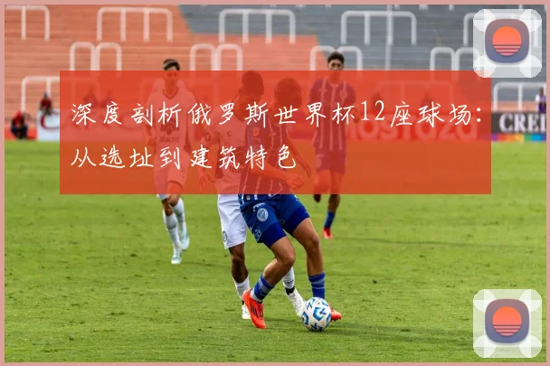 深度剖析俄罗斯世界杯12座球场：从选址到建筑特色
