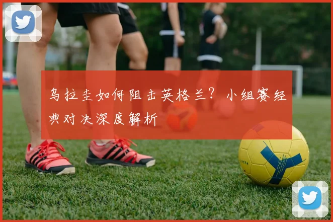 乌拉圭如何阻击英格兰？小组赛经典对决深度解析