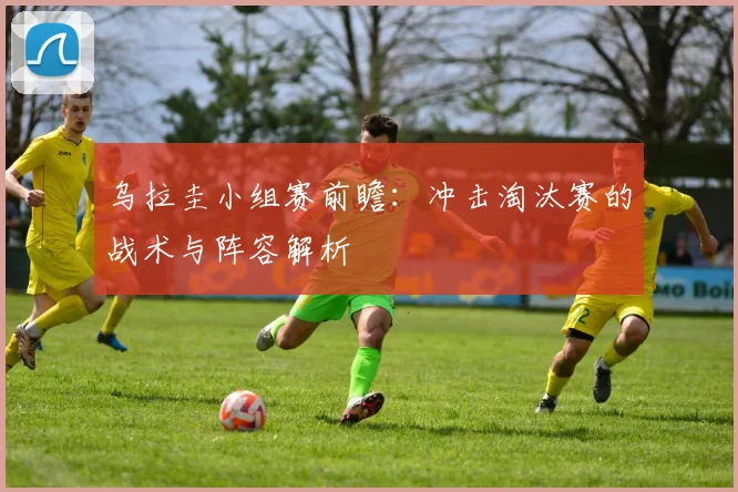 乌拉圭小组赛前瞻：冲击淘汰赛的战术与阵容解析